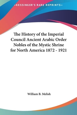 The History of the Imperial Council Ancient Arabic Order Nobles of the Mystic Shrine for North America 1872 - 1921 by Melish, William B.