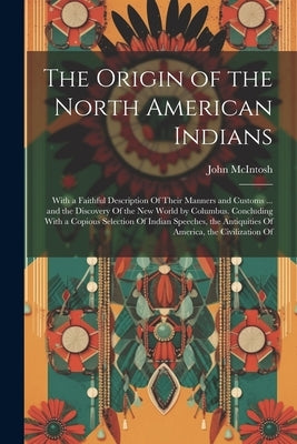 The Origin of the North American Indians: With a Faithful Description Of Their Manners and Customs ... and the Discovery Of the New World by Columbus. by McIntosh, John