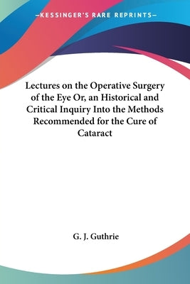 Lectures on the Operative Surgery of the Eye Or, an Historical and Critical Inquiry Into the Methods Recommended for the Cure of Cataract by Guthrie, G. J.