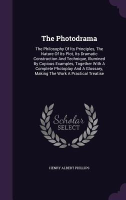 The Photodrama: The Philosophy Of Its Principles, The Nature Of Its Plot, Its Dramatic Construction And Technique, Illumined By Copiou by Phillips, Henry Albert