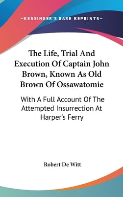 The Life, Trial And Execution Of Captain John Brown, Known As Old Brown Of Ossawatomie: With A Full Account Of The Attempted Insurrection At Harper's by De Witt, Robert