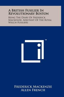 A British Fusilier In Revolutionary Boston: Being The Diary Of Frederick Mackenzie, Adjutant Of The Royal Welch Fusiliers by MacKenzie, Frederick