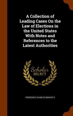 A Collection of Leading Cases On the Law of Elections in the United States With Notes and References to the Latest Authorities by Brightly, Frederick Charles
