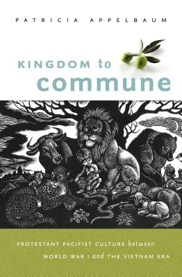 Kingdom to Commune: Protestant Pacifist Culture Between World War I and the Vietnam Era by Appelbaum, Patricia