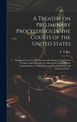 A Treatise on Preliminary Proceedings in the Courts of the United States: Designed for the Use of Attorneys Practicing in the Federal Courts, and Espe by Roe, E. T.