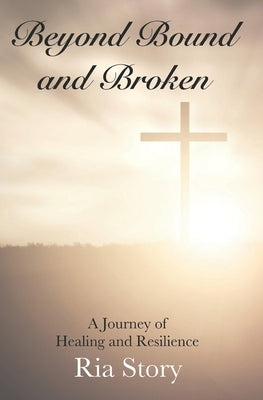 Beyond Bound and Broken: A Journey of Healing and Resilience by Story, Ria