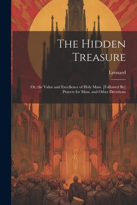 The Hidden Treasure: Or, the Value and Excellence of Holy Mass. [Followed By] Prayers for Mass, and Other Devotions by Leonard