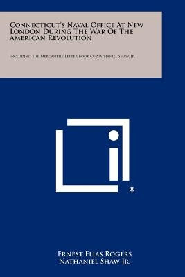 Connecticut's Naval Office at New London During the War of the American Revolution: Including the Mercantile Letter Book of Nathaniel Shaw, Jr. by Rogers, Ernest Elias