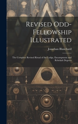 Revised Odd-Fellowship Illustrated: The Complete Revised Ritual of the Lodge, Encampment and Rebekah Degrees by Blanchard, Jonathan