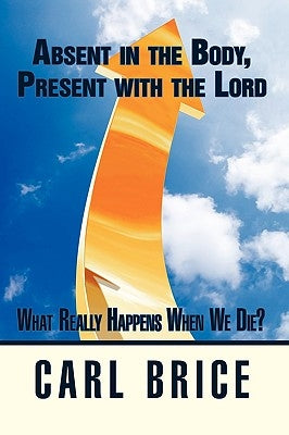 Absent in the Body, Present with the Lord: What really happens when we die? by Brice, Carl