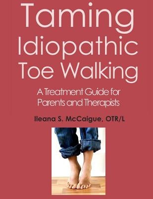 Taming Idiopathic Toe Walking: A Treatment Guide for Parents and Therapists by McCaigue, Otr/L Ileana S.