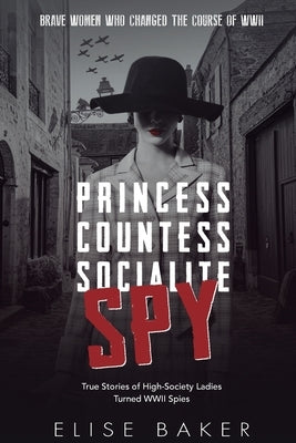 Princess, Countess, Socialite, Spy: True Stories of High-Society Ladies Turned WWII Spies by Baker, Elise