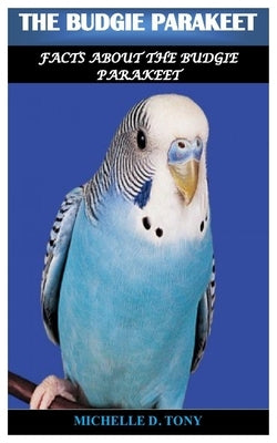 The Budgie Parakeet: Facts About The Budgie Parakeet by D. Tony, Michelle