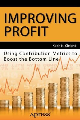 Improving Profit: Using Contribution Metrics to Boost the Bottom Line by Cleland, Keith N.