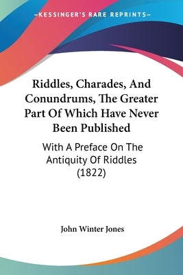 Riddles, Charades, And Conundrums, The Greater Part Of Which Have Never Been Published: With A Preface On The Antiquity Of Riddles (1822) by Jones, John Winter