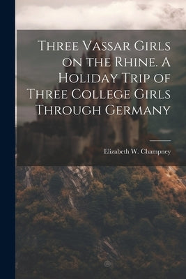 Three Vassar Girls on the Rhine. A Holiday Trip of Three College Girls Through Germany by Champney, Elizabeth W. (Elizabeth Wil