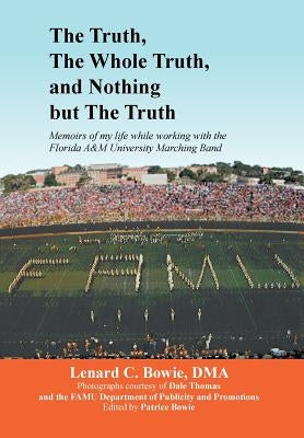 The Truth, the Whole Truth, and Nothing But the Truth: Memoirs of my life while working with the Florida A&M University Marching Band by Bowie, Lenard C. Dma