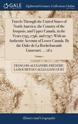 Travels Through the United States of North America, the Country of the Iroquois, and Upper Canada, in the Years 1795, 1796, and 1797; With an Authenti by La Rochefoucauld-Liancourt, FranÃ§ois-Al