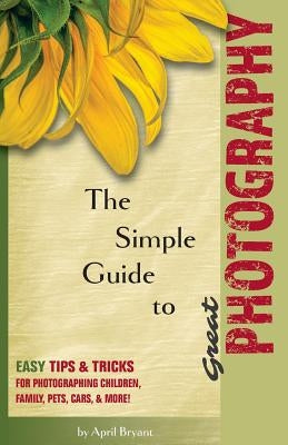 The Simple Guide to Great Photography: Easy Tips & Tricks for Photographing Children, Family, Pets, Cars, & More! by Bryant, April