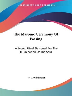 The Masonic Ceremony Of Passing: A Secret Ritual Designed For The Illumination Of The Soul by Wilmshurst, W. L.