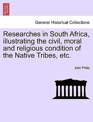Researches in South Africa, Illustrating the Civil, Moral and Religious Condition of the Native Tribes, Vol. I by Philip, John