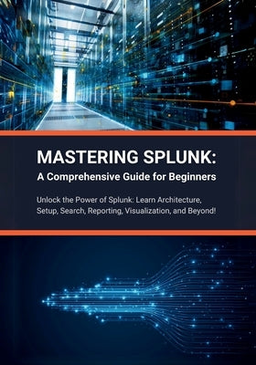 Mastering Splunk: A Comprehensive Guide for Beginners: Unlock the Power of Splunk: Learn Architecture, Setup, Search, Reporting, Visuali by Parvin, R.