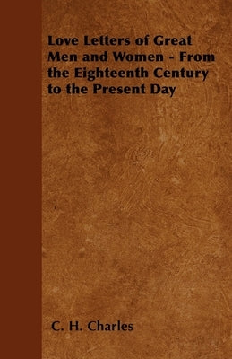 Love Letters of Great Men and Women - From the Eighteenth Century to the Present Day by Charles, C. H.