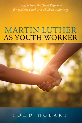 Martin Luther as Youth Worker: Insights from the Great Reformer for Modern Youth and Children's Ministry by Hobart, Todd