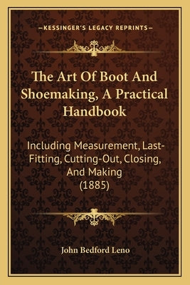 The Art Of Boot And Shoemaking, A Practical Handbook: Including Measurement, Last-Fitting, Cutting-Out, Closing, And Making (1885) by Leno, John Bedford