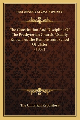 The Constitution And Discipline Of The Presbyterian Church, Usually Known As The Remonstrant Synod Of Ulster (1857) by The Unitarian Repository