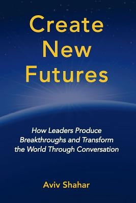 Create New Futures: How Leaders Produce Breakthroughs and Transform the World Through Conversation by Shahar, Aviv