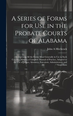 A Series of Forms for Use in the Probate Courts of Alabama: Comprising All the Forms Most Generally in Use in Such Courts ... Making a Complete Manual by Hitchcock, John a.