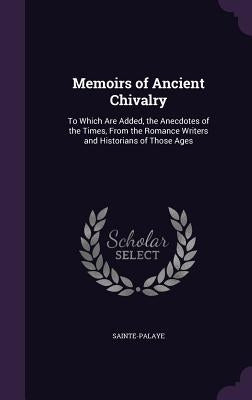 Memoirs of Ancient Chivalry: To Which Are Added, the Anecdotes of the Times, From the Romance Writers and Historians of Those Ages by Sainte-Palaye