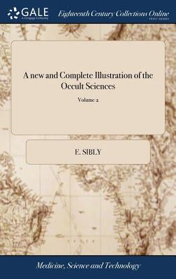 A new and Complete Illustration of the Occult Sciences: Or, the art of Foretelling Future Events ... In Four Parts. ... By Ebenezer Sibly, ... Embelli by Sibly, E.