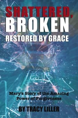 Shattered, Broken Restored by Grace: Mary's Story of the Amazing Power of Forgiveness by Liller, Tracy