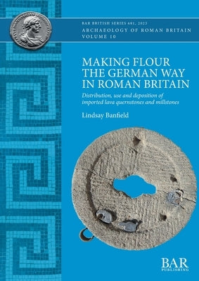 Making Flour the German Way in Roman Britain: Distribution, use and deposition of imported lava quernstones and millstones by Banfield, Lindsay