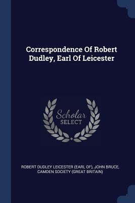 Correspondence Of Robert Dudley, Earl Of Leicester by Robert Dudley Leicester (Earl Of)