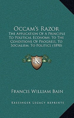 Occam's Razor: The Application Of A Principle To Political Economy, To The Conditions Of Progress, To Socialism, To Politics (1890) by Bain, Francis William