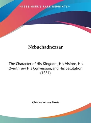 Nebuchadnezzar: The Character of His Kingdom, His Visions, His Overthrow, His Conversion, and His Salutation (1851) by Banks, Charles Waters