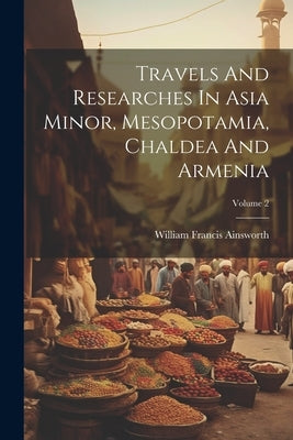 Travels And Researches In Asia Minor, Mesopotamia, Chaldea And Armenia; Volume 2 by Ainsworth, William Francis