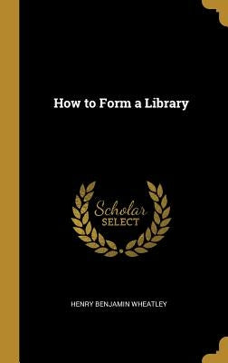 How to Form a Library by Wheatley, Henry Benjamin