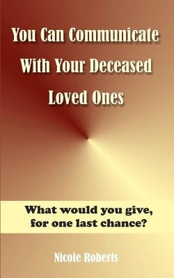 You Can Communicate With Your Deceased Loved Ones: The After Life Is Closer Than You Think.... by Roberts, Nicole