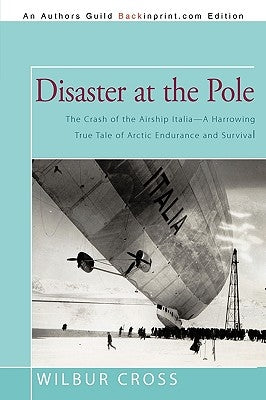 Disaster at the Pole: The Crash of the Airship Italia-A Harrowing True Tale of Arctic Endurance and Survival by Wilbur Cross