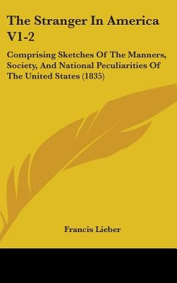 The Stranger In America V1-2: Comprising Sketches Of The Manners, Society, And National Peculiarities Of The United States (1835) by Lieber, Francis
