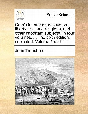 Cato's Letters: Or, Essays on Liberty, Civil and Religious, and Other Important Subjects. in Four Volumes. ... the Sixth Edition, Corr by Trenchard, John