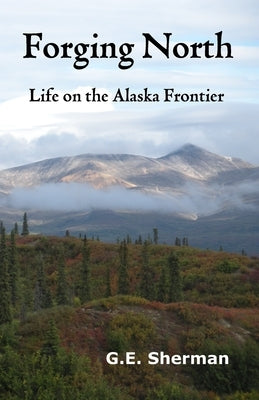 Forging North: Life on the Alaska Frontier by Sherman, G. E.
