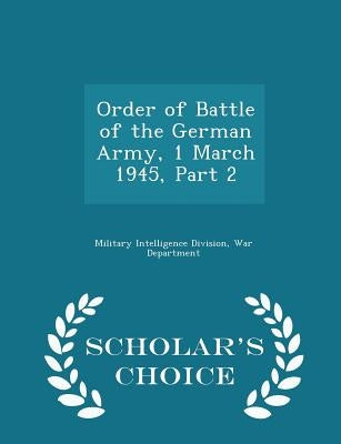 Order of Battle of the German Army, 1 March 1945, Part 2 - Scholar's Choice Edition by Military Intelligence Division, War Depa