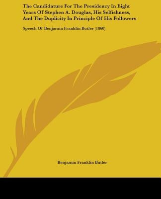 The Candidature For The Presidency In Eight Years Of Stephen A. Douglas, His Selfishness, And The Duplicity In Principle Of His Followers: Speech Of B by Butler, Benjamin Franklin