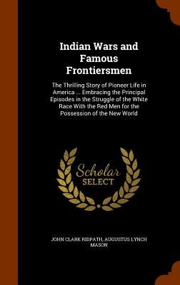 Indian Wars and Famous Frontiersmen: The Thrilling Story of Pioneer Life in America ... Embracing the Principal Episodes in the Struggle of the White by Ridpath, John Clark