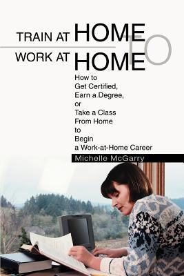 Train at Home to Work at Home: How to Get Certified, Earn a Degree, or Take a Class From Home to Begin a Work-at-Home Career by McGarry, Michelle